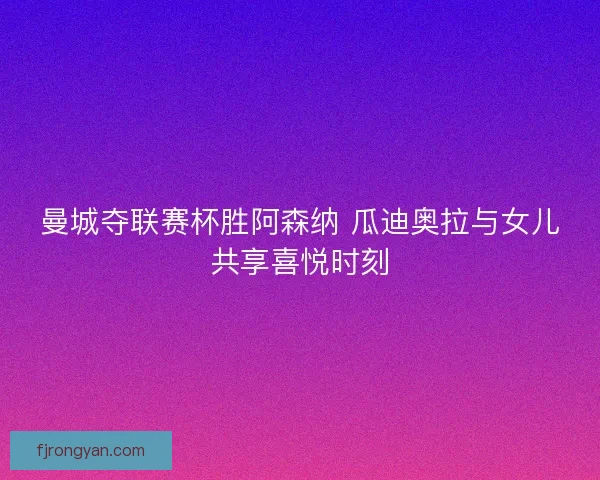曼城夺联赛杯胜阿森纳 瓜迪奥拉与女儿共享喜悦时刻