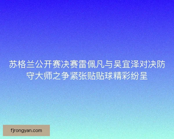 苏格兰公开赛决赛雷佩凡与吴宜泽对决防守大师之争紧张贴贴球精彩纷呈