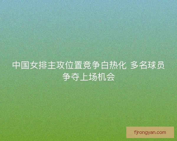 中国女排主攻位置竞争白热化 多名球员争夺上场机会